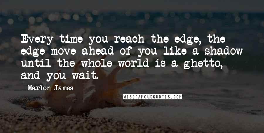 Marlon James quotes: Every time you reach the edge, the edge move ahead of you like a shadow until the whole world is a ghetto, and you wait.