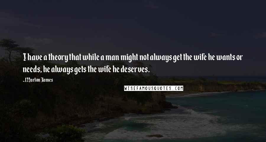 Marlon James quotes: I have a theory that while a man might not always get the wife he wants or needs, he always gets the wife he deserves.