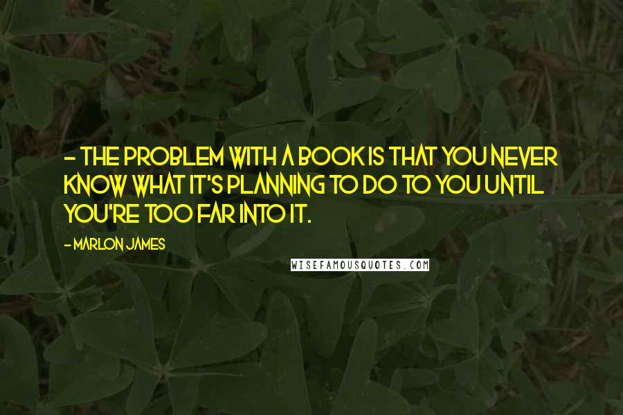 Marlon James quotes: - The problem with a book is that you never know what it's planning to do to you until you're too far into it.