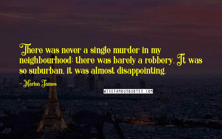 Marlon James quotes: There was never a single murder in my neighbourhood; there was barely a robbery. It was so suburban, it was almost disappointing.