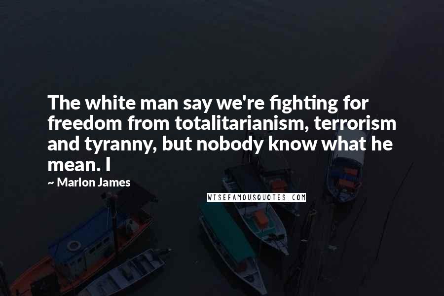 Marlon James quotes: The white man say we're fighting for freedom from totalitarianism, terrorism and tyranny, but nobody know what he mean. I