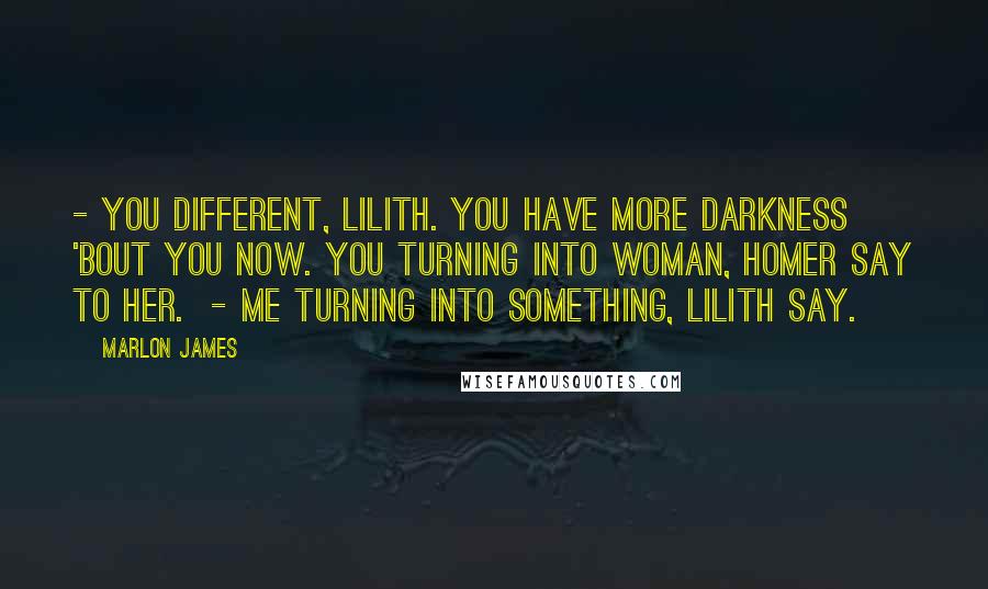 Marlon James quotes: - You different, Lilith. You have more darkness 'bout you now. You turning into woman, Homer say to her. - Me turning into something, Lilith say.
