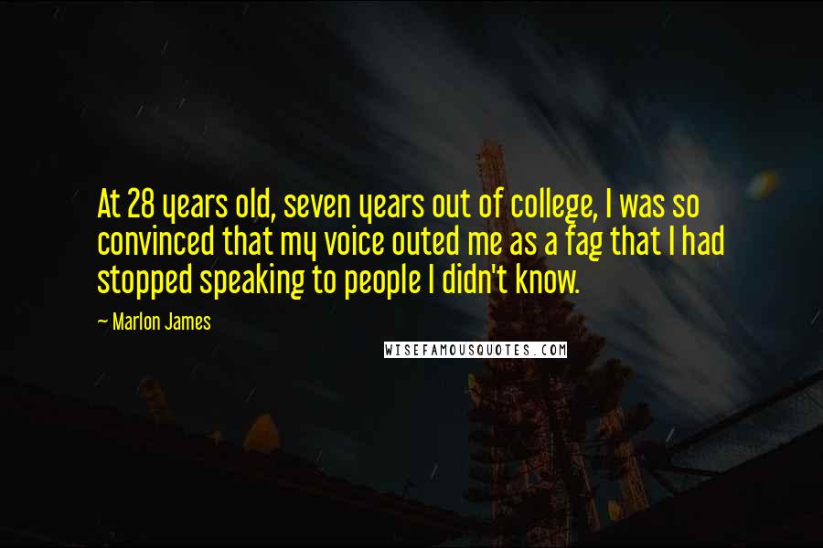 Marlon James quotes: At 28 years old, seven years out of college, I was so convinced that my voice outed me as a fag that I had stopped speaking to people I didn't