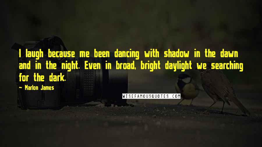 Marlon James quotes: I laugh because me been dancing with shadow in the dawn and in the night. Even in broad, bright daylight we searching for the dark.