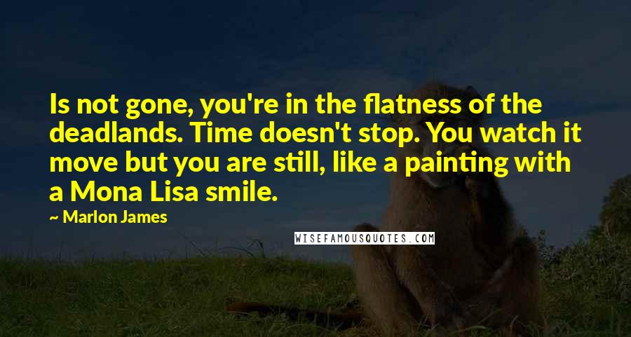 Marlon James quotes: Is not gone, you're in the flatness of the deadlands. Time doesn't stop. You watch it move but you are still, like a painting with a Mona Lisa smile.