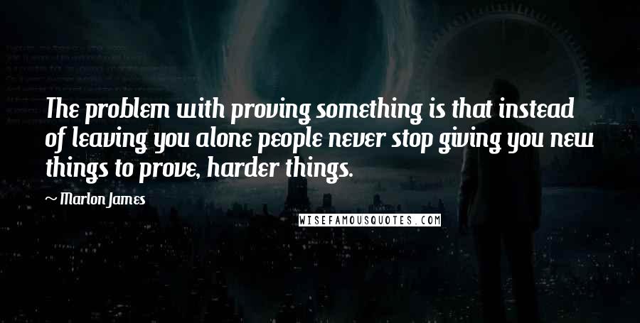 Marlon James quotes: The problem with proving something is that instead of leaving you alone people never stop giving you new things to prove, harder things.