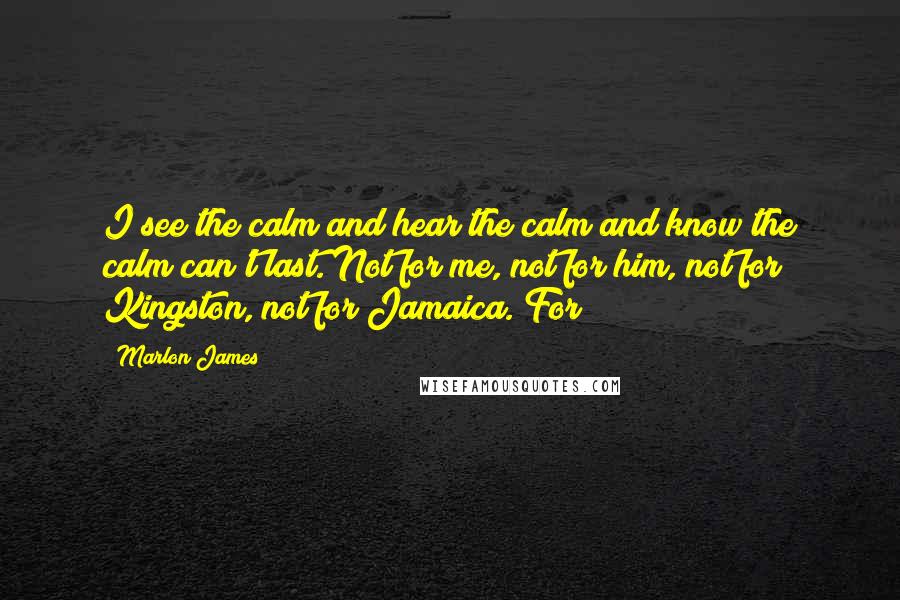 Marlon James quotes: I see the calm and hear the calm and know the calm can't last. Not for me, not for him, not for Kingston, not for Jamaica. For