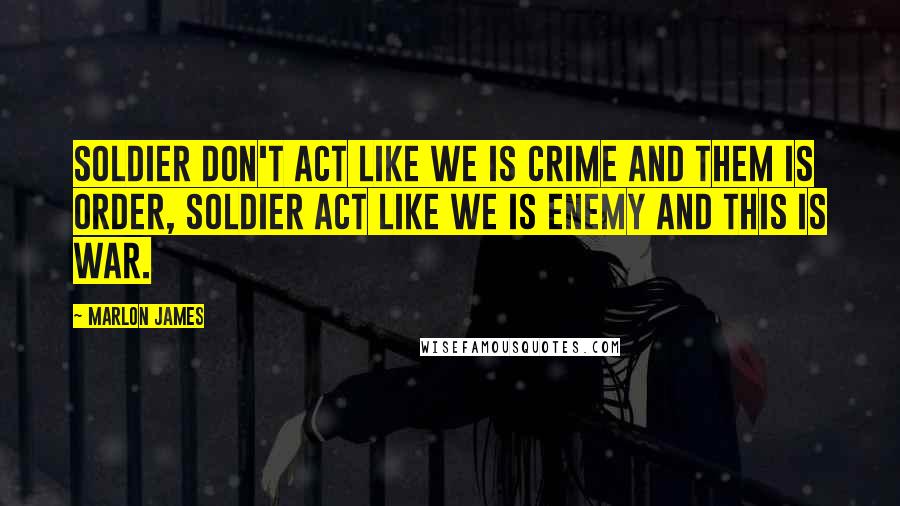 Marlon James quotes: Soldier don't act like we is crime and them is order, soldier act like we is enemy and this is war.
