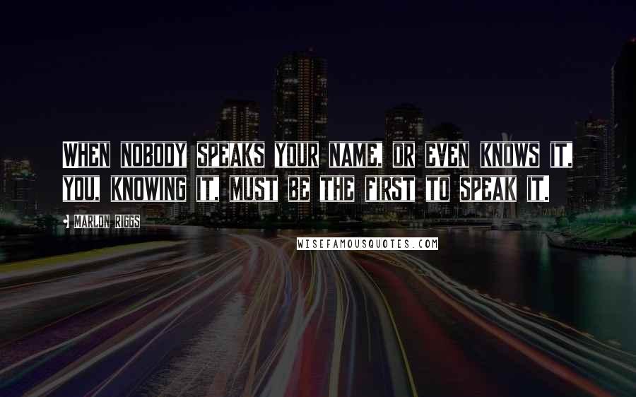 Marlon Riggs quotes: When nobody speaks your name, or even knows it, you, knowing it, must be the first to speak it.