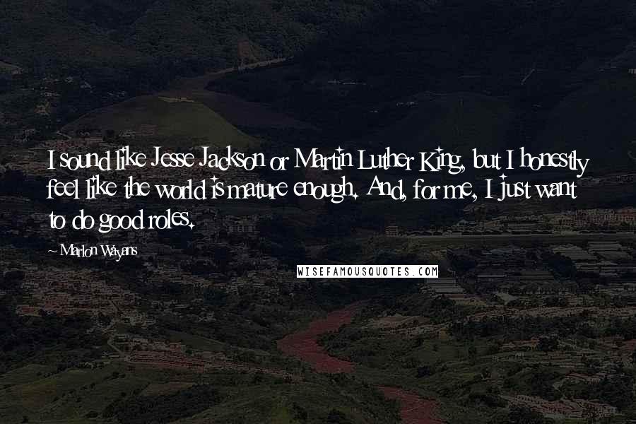 Marlon Wayans quotes: I sound like Jesse Jackson or Martin Luther King, but I honestly feel like the world is mature enough. And, for me, I just want to do good roles.