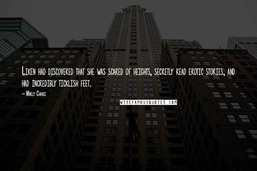 Marly Chance quotes: Liken had discovered that she was scared of heights, secretly read erotic stories, and had incredibly ticklish feet. Marly Chance quotes: Liken had discovered that she was scared of heights, secretly read erotic stories, and had incredibly ticklish feet.