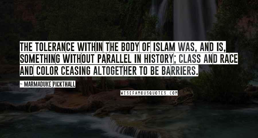 Marmaduke Pickthall quotes: The tolerance within the body of Islam was, and is, something without parallel in history; class and race and color ceasing altogether to be barriers. Marmaduke Pickthall quotes: The tolerance within the body of Islam was, and is, something without parallel in history; class and race and color ceasing altogether to be barriers.