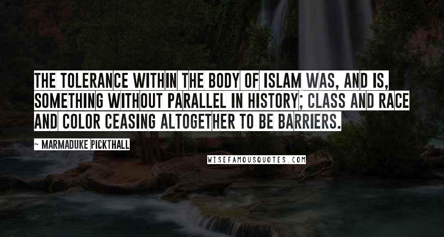 Marmaduke Pickthall quotes: The tolerance within the body of Islam was, and is, something without parallel in history; class and race and color ceasing altogether to be barriers.