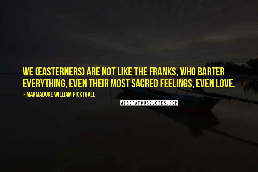 Marmaduke William Pickthall quotes: We (Easterners) are not like the Franks, who barter everything, even their most sacred feelings, even love. Marmaduke William Pickthall quotes: We (Easterners) are not like the Franks, who barter everything, even their most sacred feelings, even love.