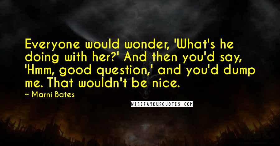 Marni Bates quotes: Everyone would wonder, 'What's he doing with her?' And then you'd say, 'Hmm, good question,' and you'd dump me. That wouldn't be nice.