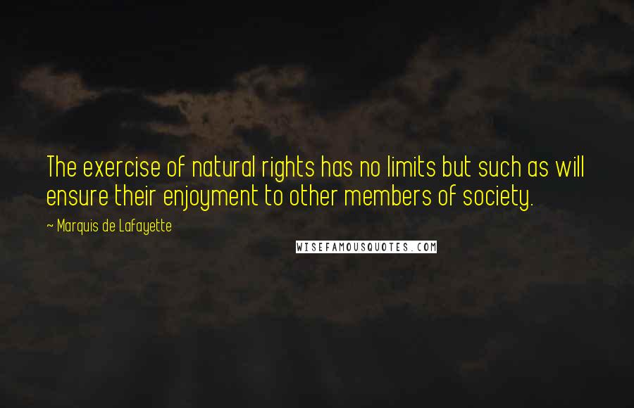 Marquis De Lafayette quotes: The exercise of natural rights has no limits but such as will ensure their enjoyment to other members of society. Marquis De Lafayette quotes: The exercise of natural rights has no limits but such as will ensure their enjoyment to other members of society.