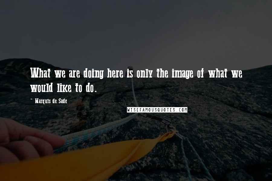 Marquis De Sade quotes: What we are doing here is only the image of what we would like to do.