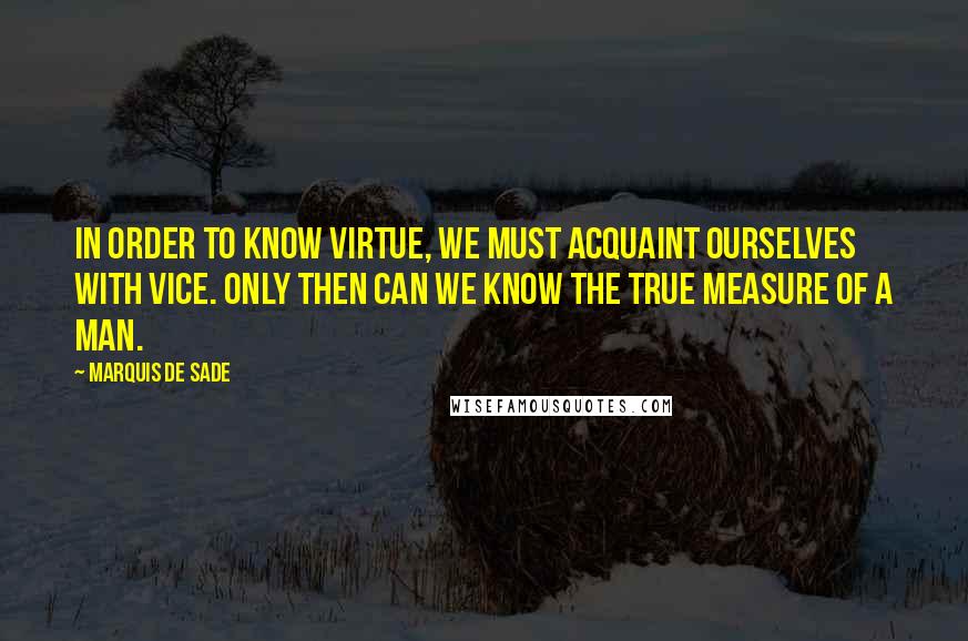 Marquis De Sade quotes: In order to know virtue, we must acquaint ourselves with vice. Only then can we know the true measure of a man.