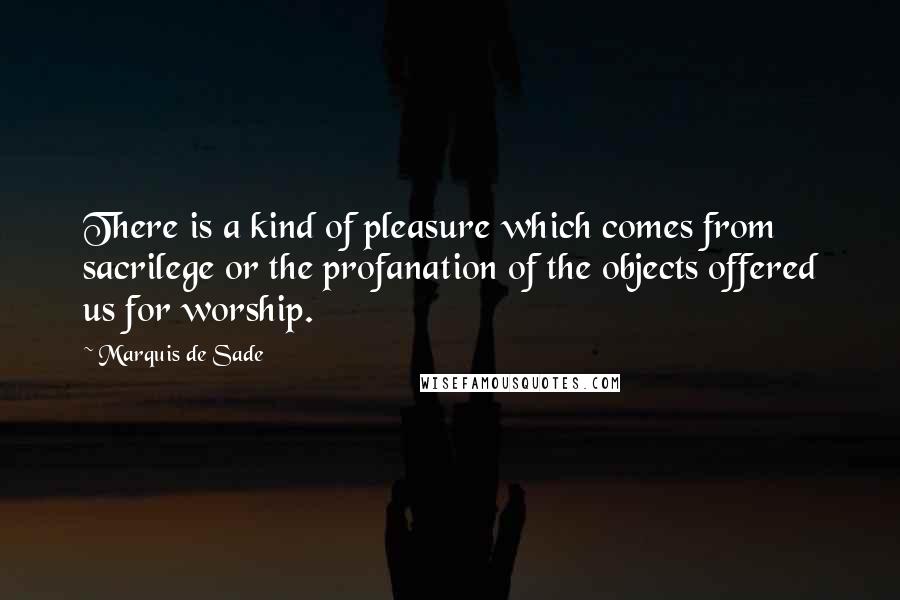Marquis De Sade quotes: There is a kind of pleasure which comes from sacrilege or the profanation of the objects offered us for worship.