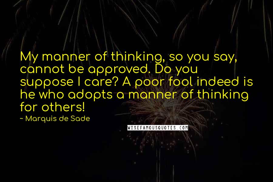 Marquis De Sade quotes: My manner of thinking, so you say, cannot be approved. Do you suppose I care? A poor fool indeed is he who adopts a manner of thinking for others!