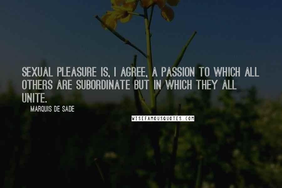 Marquis De Sade quotes: Sexual pleasure is, I agree, a passion to which all others are subordinate but in which they all unite.