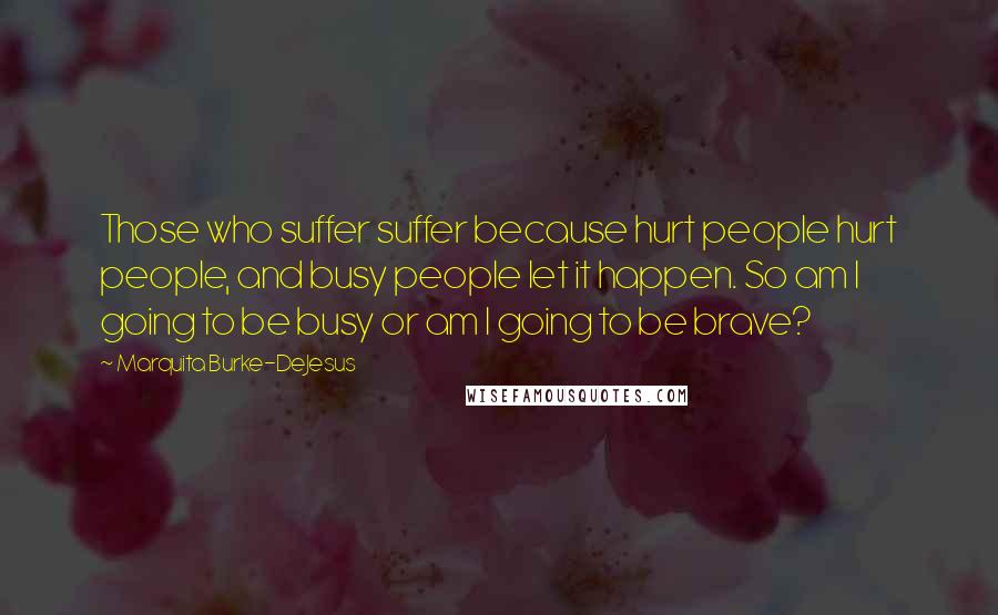 Marquita Burke-DeJesus quotes: Those who suffer suffer because hurt people hurt people, and busy people let it happen. So am I going to be busy or am I going to be brave?