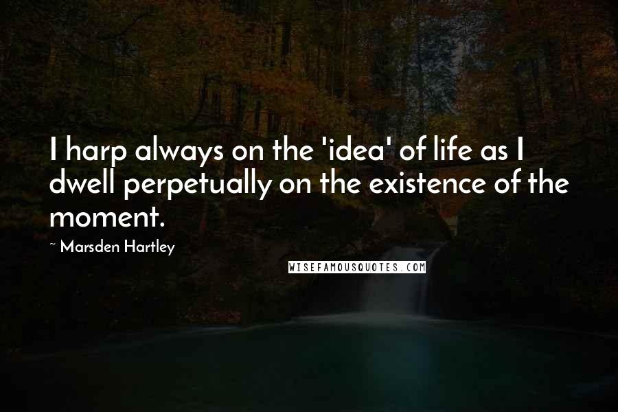 Marsden Hartley quotes: I harp always on the 'idea' of life as I dwell perpetually on the existence of the moment.