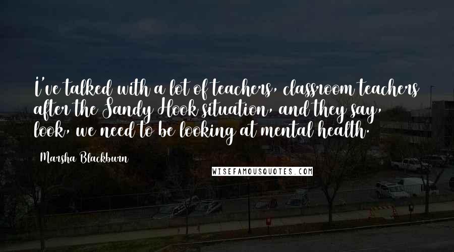 Marsha Blackburn quotes: I've talked with a lot of teachers, classroom teachers after the Sandy Hook situation, and they say, look, we need to be looking at mental health.