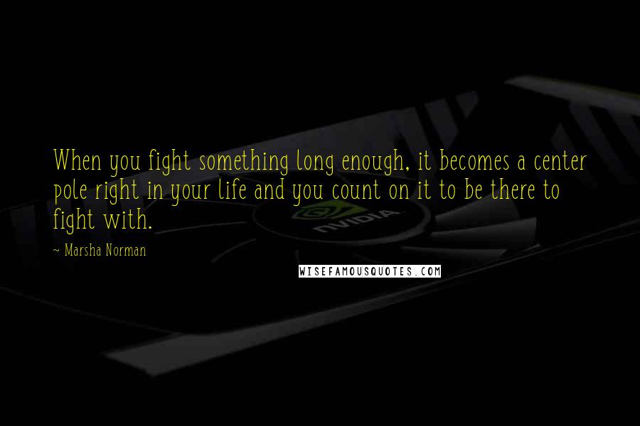 Marsha Norman quotes: When you fight something long enough, it becomes a center pole right in your life and you count on it to be there to fight with.