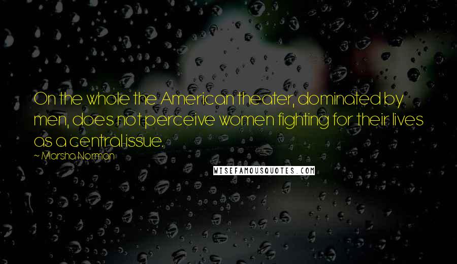 Marsha Norman quotes: On the whole the American theater, dominated by men, does not perceive women fighting for their lives as a central issue.