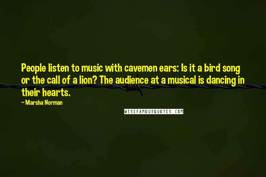 Marsha Norman quotes: People listen to music with cavemen ears: Is it a bird song or the call of a lion? The audience at a musical is dancing in their hearts.