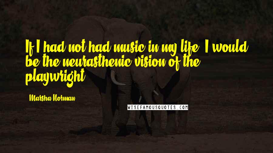 Marsha Norman quotes: If I had not had music in my life, I would be the neurasthenic vision of the playwright.