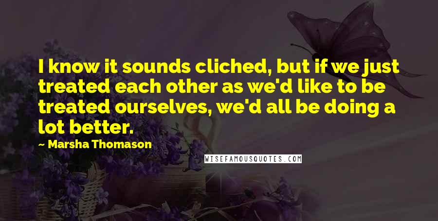 Marsha Thomason quotes: I know it sounds cliched, but if we just treated each other as we'd like to be treated ourselves, we'd all be doing a lot better.