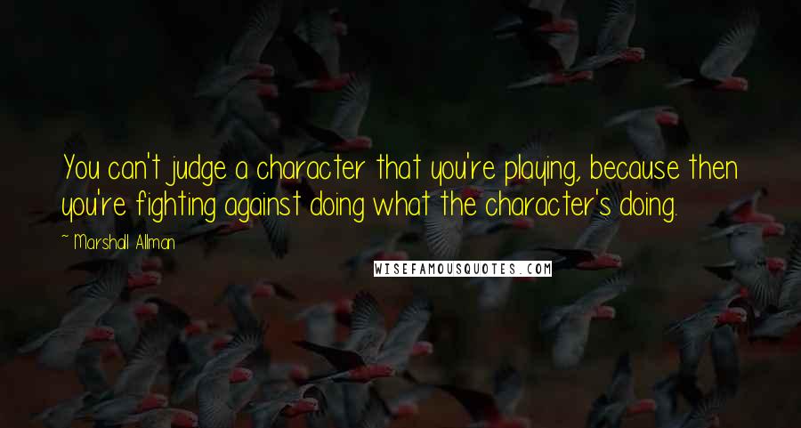 Marshall Allman quotes: You can't judge a character that you're playing, because then you're fighting against doing what the character's doing. Marshall Allman quotes: You can't judge a character that you're playing, because then you're fighting against doing what the character's doing.
