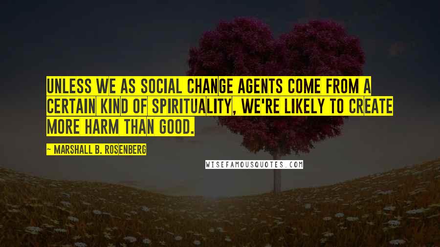 Marshall B. Rosenberg quotes: Unless we as social change agents come from a certain kind of spirituality, we're likely to create more harm than good.