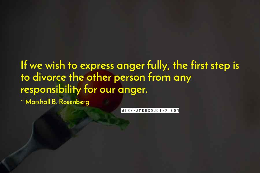 Marshall B. Rosenberg quotes: If we wish to express anger fully, the first step is to divorce the other person from any responsibility for our anger.