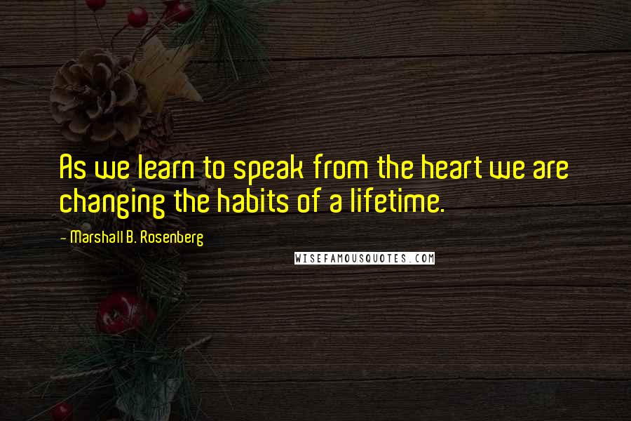 Marshall B. Rosenberg quotes: As we learn to speak from the heart we are changing the habits of a lifetime.
