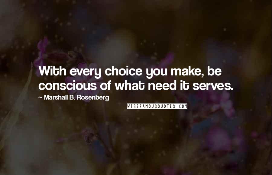 Marshall B. Rosenberg quotes: With every choice you make, be conscious of what need it serves.