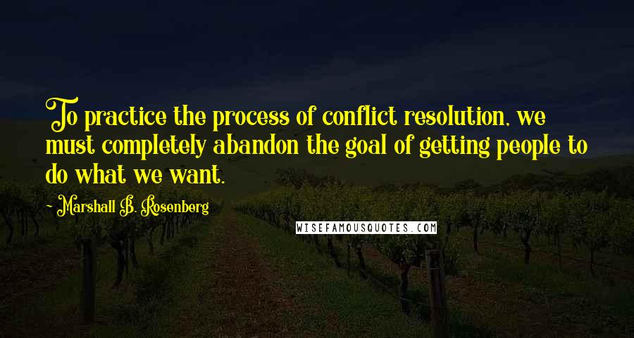 Marshall B. Rosenberg quotes: To practice the process of conflict resolution, we must completely abandon the goal of getting people to do what we want.