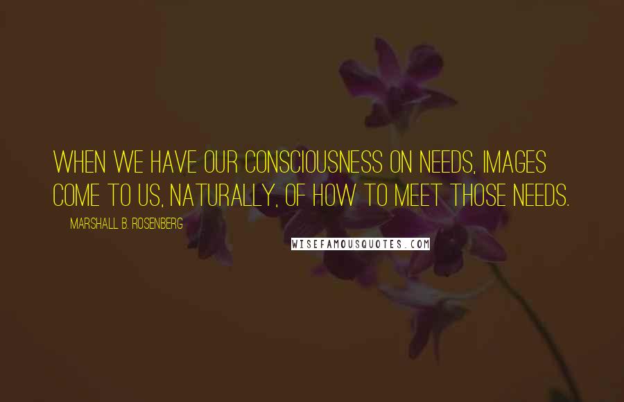Marshall B. Rosenberg quotes: When we have our consciousness on needs, images come to us, naturally, of how to meet those needs.