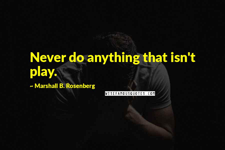 Marshall B. Rosenberg quotes: Never do anything that isn't play.