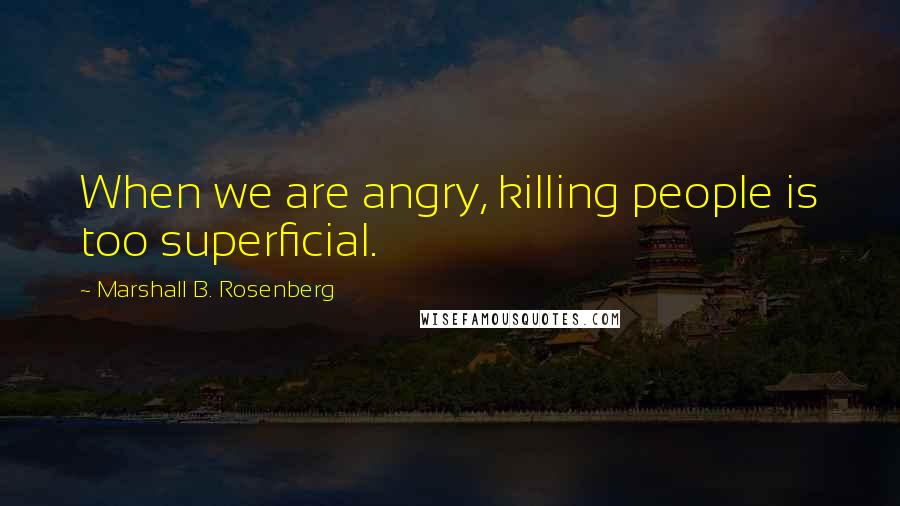 Marshall B. Rosenberg quotes: When we are angry, killing people is too superficial.