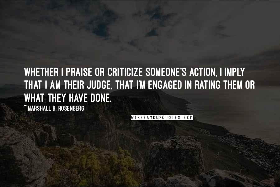 Marshall B. Rosenberg quotes: Whether I praise or criticize someone's action, I imply that I am their judge, that I'm engaged in rating them or what they have done.