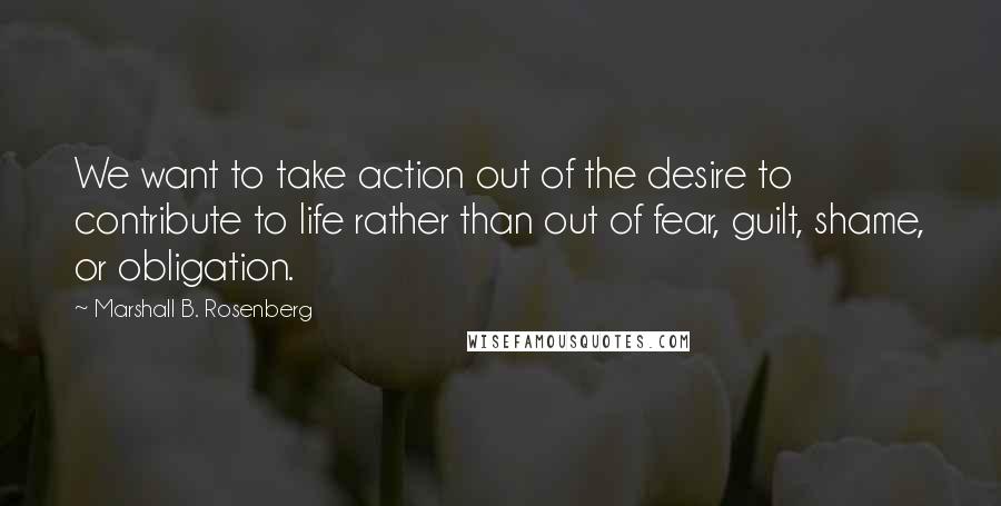 Marshall B. Rosenberg quotes: We want to take action out of the desire to contribute to life rather than out of fear, guilt, shame, or obligation.