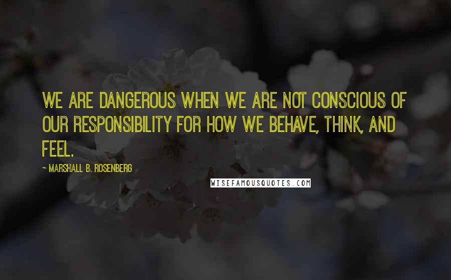 Marshall B. Rosenberg quotes: We are dangerous when we are not conscious of our responsibility for how we behave, think, and feel.