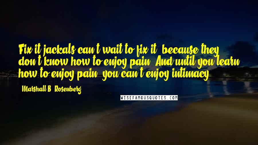 Marshall B. Rosenberg quotes: Fix-it jackals can't wait to fix it, because they don't know how to enjoy pain. And until you learn how to enjoy pain, you can't enjoy intimacy.