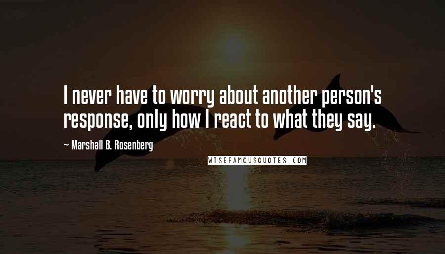 Marshall B. Rosenberg quotes: I never have to worry about another person's response, only how I react to what they say.