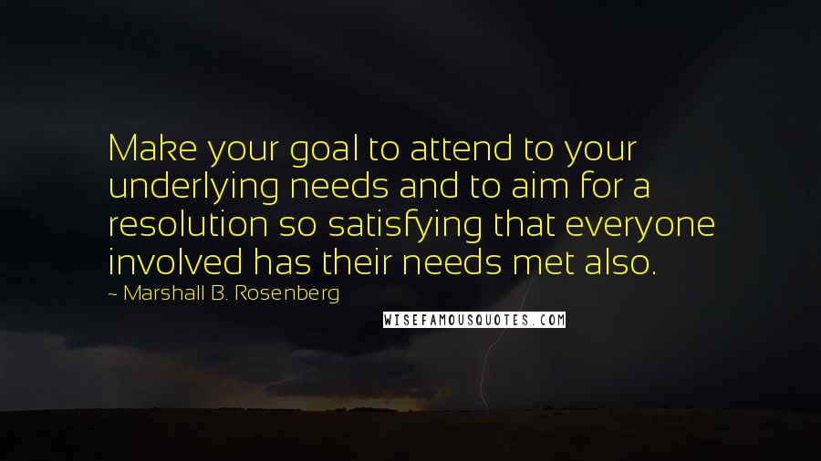 Marshall B. Rosenberg quotes: Make your goal to attend to your underlying needs and to aim for a resolution so satisfying that everyone involved has their needs met also.