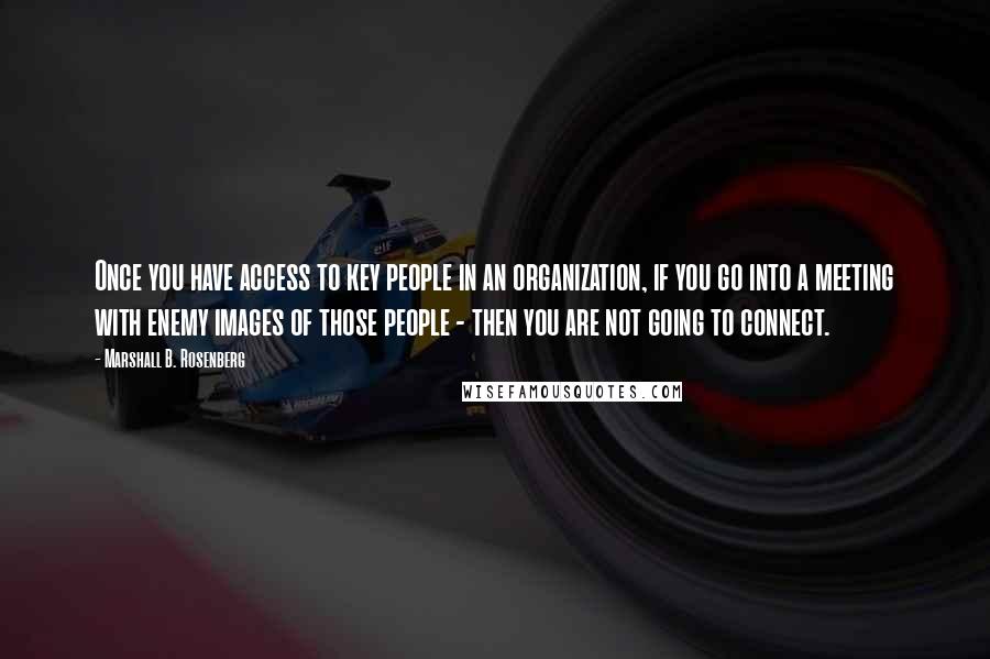 Marshall B. Rosenberg quotes: Once you have access to key people in an organization, if you go into a meeting with enemy images of those people - then you are not going to connect.