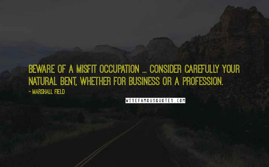 Marshall Field quotes: Beware of a misfit occupation ... Consider carefully your natural bent, whether for business or a profession.